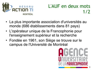 L'AUF en deux mots
                                        1/2

• La plus importante association d'universités au
  monde (686 établissements dans 81 pays)
• L'opérateur unique de la Francophonie pour
  l'enseignement supérieur et la recherche
• Fondée en 1961, son Siège se trouve sur le
  campus de l'Université de Montréal




                                                    3
 