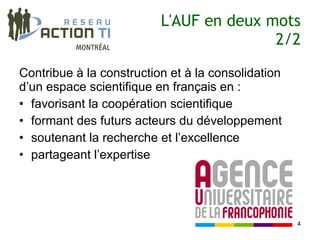L'AUF en deux mots
                                         2/2

Contribue à la construction et à la consolidation
d’un espace scientifique en français en :
• favorisant la coopération scientifique
• formant des futurs acteurs du développement
• soutenant la recherche et l’excellence
• partageant l’expertise




                                                    4
 