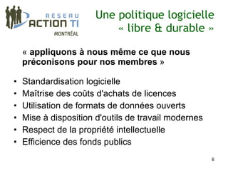 Une politique logicielle
                           « libre & durable »

    « appliquons à nous même ce que nous
    préconisons pour nos membres »

•   Standardisation logicielle
•   Maîtrise des coûts d'achats de licences
•   Utilisation de formats de données ouverts
•   Mise à disposition d'outils de travail modernes
•   Respect de la propriété intellectuelle
•   Efficience des fonds publics
                                                      6
 