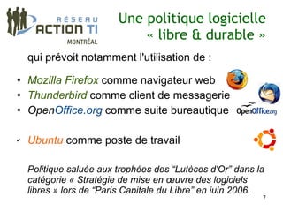 Une politique logicielle
                             « libre & durable »
    qui prévoit notamment l'utilisation de :

• Mozilla Firefox comme navigateur web
• Thunderbird comme client de messagerie
• OpenOffice.org comme suite bureautique

✔   Ubuntu comme poste de travail

    Politique saluée aux trophées des “Lutèces d'Or” dans la
    catégorie « Stratégie de mise en œuvre des logiciels
    libres » lors de “Paris Capitale du Libre” en juin 2006.
                                                           7
 