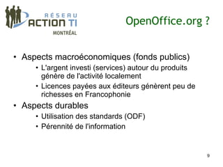 OpenOffice.org ?


• Aspects macroéconomiques (fonds publics)
     • L'argent investi (services) autour du produits
       génère de l'activité localement
     • Licences payées aux éditeurs génèrent peu de
       richesses en Francophonie
• Aspects durables
     • Utilisation des standards (ODF)
     • Pérennité de l'information


                                                        9
 