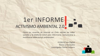 1er INFORME
ACTIVISMO AMBIENTAL 2.0
Cómo los usuarios de Internet en Chile utilizan las redes
sociales y la telefonía móvil para informarse, comunicarse y
movilizarse sobre temas ambientales
FCOM & Tren Digital
Illanes y Asociados
Investigador Daniel Halpern
1
 