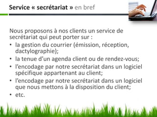 Service « secrétariat » en bref
Nous proposons à nos clients un service de
secrétariat qui peut porter sur :
• la gestion du courrier (émission, réception,
dactylographie);
• la tenue d’un agenda client ou de rendez-vous;
• l’encodage par notre secrétariat dans un logiciel
spécifique appartenant au client;
• l’encodage par notre secrétariat dans un logiciel
que nous mettons à la disposition du client;
• etc.
 