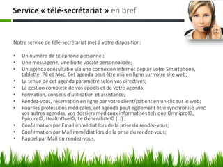 Service « télé-secrétariat » en bref
Notre service de télé-secrétariat met à votre disposition:
• Un numéro de téléphone personnel;
• Une messagerie, une boîte vocale personnalisée;
• Un agenda consultable via une connexion internet depuis votre Smartphone,
tablette, PC et Mac. Cet agenda peut être mis en ligne sur votre site web;
• La tenue de cet agenda paramétré selon vos directives;
• La gestion complète de vos appels et de votre agenda;
• Formation, conseils d’utilisation et assistance;
• Rendez-vous, réservation en ligne par votre client/patient en un clic sur le web;
• Pour les professions médicales, cet agenda peut également être synchronisé avec
vos autres agendas, vos dossiers médicaux informatisés tels que Omnipro©,
Epicure©, HealthOne©, Le Généraliste© (…) ;
• Confirmation par Email immédiat lors de la prise du rendez-vous;
• Confirmation par Mail immédiat lors de la prise du rendez-vous;
• Rappel par Mail du rendez-vous.
 