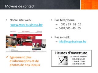 Moyens de contact
• Notre site web :
www.mgs-business.be
 Egalement plus
d’informations et de
photos de nos locaux
• Par téléphone :
– 085 / 23 . 08 . 26
– 0498 / 05 . 40 . 65
• Par e-mail:
– info@mgs-business.be
 