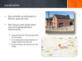 Localisation
• Nos activités se déroulent à
Wanze, près de Huy.
• Nos locaux sont situés dans
une zone géographique
intéressante:
 A proximité de l’autoroute E42
(3 minutes)
 A mi-distance entre Namur et
Liège (moins de 40 km)
 A 20 minutes de Hannut et de
l’E40.
 