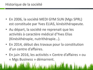 Historique de la société
• En 2006, la société MEDI GYM SUN (Mgs SPRL)
est constituée par Yves ELIAS, kinésithérapeute.
• Au départ, la société ne reprenait que les
activités à caractère médical d’Yves Elias
(Kinésithérapie, nutrithérapie…).
• En 2014, début des travaux pour la constitution
d’un centre d’affaires.
• En juin 2016, les activités « Centre d’affaires » ou
« Mgs Business » démarrent.
 