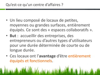 Qu’est-ce qu’un centre d’affaires ?
• Un lieu composé de locaux de petites,
moyennes ou grandes surfaces, entièrement
équipés. Ce sont des « espaces collaboratifs ».
• But : accueillir des entreprises, des
entrepreneurs ou d’autres types d’utilisateurs
pour une durée déterminée de courte ou de
longue durée.
• Ces locaux ont l’avantage d’être entièrement
équipés et fonctionnels.
 