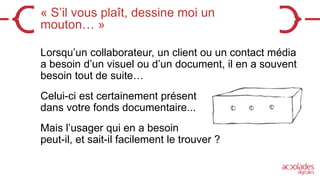 « S’il vous plaît, dessine moi un
mouton… »
Lorsqu’un collaborateur, un client ou un contact média
a besoin d’un visuel ou d’un document, il en a souvent
besoin tout de suite…
Celui-ci est certainement présent
dans votre fonds documentaire...
Mais l’usager qui en a besoin
peut-il, et sait-il facilement le trouver ?
 