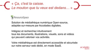 « Ça, c'est la caisse.
Le mouton que tu veux est dedans… »
Solution de médiathèque numérique Open-source,
adaptée sur-mesure par Accolades digitales.
Intégrez et recherchez intuitivement
tous les documents, illustrations, visuels, sons et vidéos
qui peuvent valoriser vos activités.
Votre médiathèque est directement accessible et sécurisée
sur notre serveur web dédié, en mode SaaS.
 