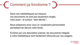 Comment ça fonctionne ?
Dans nos médiathèques sur-mesure,
vos documents ne sont pas seulement rangés,
mais aussi - et surtout - bien décrits !
Nous préparons avec vous un vocabulaire personnalisé
permettant de décrire votre fonds.
Enrichis par une description précise, les documents intégrés
à votre médiathèque sont facilement rétrouvés par vos usagers.
 