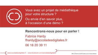 Vous avez un projet de médiathèque
pour votre structure ?
Ou envie d’en savoir plus,
à l’occasion d’une démo ?
Rencontrons-nous pour en parler !
Fabrice Hardy
fhardy@accoladesdigitales.fr
06 18 20 39 11
Merci à Antoine de Saint-Exupéry pour son aide précieuse…
www.accoladesdigitales.fr - www.facebook.com/accoladesdigitales
 