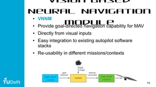 15
Vision-based
Neural Navigation
Module
● VNNM
● Provide goal-directed navigation capability for MAV
● Directly from visual inputs
● Easy integration to existing autopilot software
stacks
● Re-usability in different missions/contexts
 