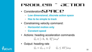 22
problem – Action
space● Considerations:
– Low dimensional, discrete action space
– Has to be simple to track
● Constraining velocity command:
– Horizontal motion only
– Constant speed
● Actions: heading acceleration commands
● Output: heading rate
 