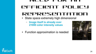 24
Need for an
efficient policy
representation
● State space extremely high dimensional
– Image itself is already over
21000 color intensity values
● Function approximation is needed
 