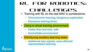 26
RL for Robotics:
Challenges
● Training with RL on the real MAV is cumbersome
– Trial-and-error learning, dangerous exploration
– Excessive training times
● Using a virtual training environment
– Faster than real time, safe
– Controllable environment
● Introducing auxiliary learning tasks
– Additional loss signals, more efficient
representation learning
 