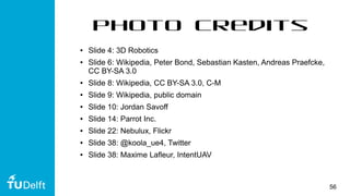 56
Photo Credits
● Slide 4: 3D Robotics
● Slide 6: Wikipedia, Peter Bond, Sebastian Kasten, Andreas Praefcke,
CC BY-SA 3.0
● Slide 8: Wikipedia, CC BY-SA 3.0, C-M
● Slide 9: Wikipedia, public domain
● Slide 10: Jordan Savoff
● Slide 14: Parrot Inc.
● Slide 22: Nebulux, Flickr
● Slide 38: @koola_ue4, Twitter
● Slide 38: Maxime Lafleur, IntentUAV
 