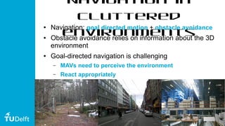 6
Navigation in
cluttered
environments
● Navigation: goal directed motion + obstacle avoidance
● Obstacle avoidance relies on information about the 3D
environment
● Goal-directed navigation is challenging
– MAVs need to perceive the environment
– React appropriately
 