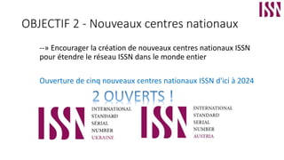 OBJECTIF 2 - Nouveaux centres nationaux
--» Encourager la création de nouveaux centres nationaux ISSN
pour étendre le réseau ISSN dans le monde entier
Ouverture de cinq nouveaux centres nationaux ISSN d'ici à 2024
 