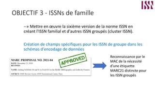 OBJECTIF 3 - ISSNs de famille
--» Mettre en œuvre la sixième version de la norme ISSN en
créant l'ISSN familial et d'autres ISSN groupés (cluster ISSN).
Création de champs spécifiques pour les ISSN de groupe dans les
schémas d'encodage de données
Reconnaissance par le
MAC de la nécessité
d'une étiquette
MARC21 distincte pour
les ISSN groupés
 
