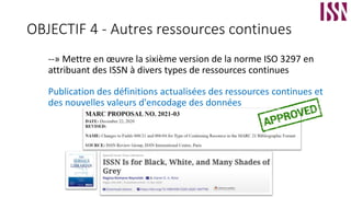 OBJECTIF 4 - Autres ressources continues
--» Mettre en œuvre la sixième version de la norme ISO 3297 en
attribuant des ISSN à divers types de ressources continues
Publication des définitions actualisées des ressources continues et
des nouvelles valeurs d'encodage des données
 