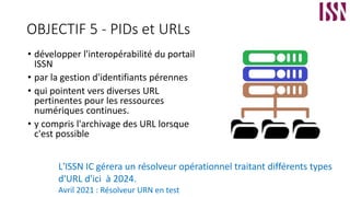OBJECTIF 5 - PIDs et URLs
• développer l'interopérabilité du portail
ISSN
• par la gestion d'identifiants pérennes
• qui pointent vers diverses URL
pertinentes pour les ressources
numériques continues.
• y compris l'archivage des URL lorsque
c'est possible
L'ISSN IC gérera un résolveur opérationnel traitant différents types
d'URL d'ici à 2024.
Avril 2021 : Résolveur URN en test
 