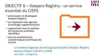 OBJECTIF 6 – Keepers Registry : un service
essentiel du CIEPS
• promouvoir et développer
Keepers Registry
• en impliquant des agences
d'archivage supplémentaires
• augmentant ainsi le nombre
de ressources archivées
identifiées
• tout en améliorant les
caractéristiques techniques du
service
Le nombre d'agences d'archivage participant à Keepers Registry
devrait s’élever à 20 d'ici à 2024.
Avril 2021 : 10 agences
 
