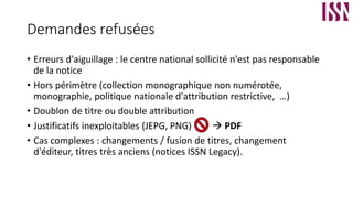 Demandes refusées
• Erreurs d'aiguillage : le centre national sollicité n'est pas responsable
de la notice
• Hors périmètre (collection monographique non numérotée,
monographie, politique nationale d'attribution restrictive, …)
• Doublon de titre ou double attribution
• Justificatifs inexploitables (JEPG, PNG)  PDF
• Cas complexes : changements / fusion de titres, changement
d'éditeur, titres très anciens (notices ISSN Legacy).
 