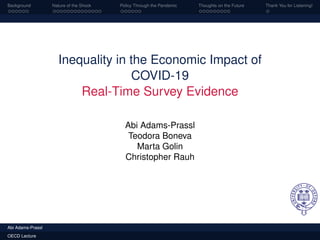 Background Nature of the Shock Policy Through the Pandemic Thoughts on the Future Thank You for Listening!
Inequality in the Economic Impact of
COVID-19
Real-Time Survey Evidence
Abi Adams-Prassl
Teodora Boneva
Marta Golin
Christopher Rauh
Abi Adams-Prassl
OECD Lecture
 