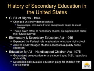 History of Secondary Education in the United States <ul><li>GI Bill of Rights - 1944 </li></ul><ul><ul><li>Changed univers...