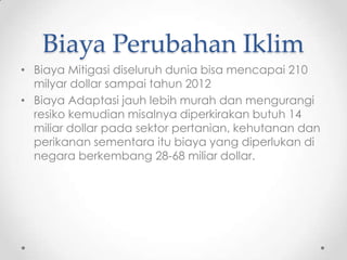 Biaya Perubahan Iklim
• Biaya Mitigasi diseluruh dunia bisa mencapai 210
milyar dollar sampai tahun 2012
• Biaya Adaptasi jauh lebih murah dan mengurangi
resiko kemudian misalnya diperkirakan butuh 14
miliar dollar pada sektor pertanian, kehutanan dan
perikanan sementara itu biaya yang diperlukan di
negara berkembang 28-68 miliar dollar.
 