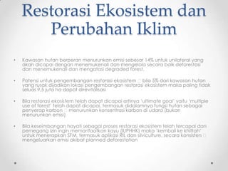 Restorasi Ekosistem dan
Perubahan Iklim
• Kawasan hutan berperan menurunkan emisi sebesar 14% untuk unilateral yang
akan dicapai dengan menemukenali dan mengelola secara baik deforestasi
dan menemukenali dan mengatasi degraded forest.
• Potensi untuk pengembangan restorasi ekosistem bila 5% dari kawasan hutan
yang rusak dijadikan lokasi pengembangan restorasi ekosistem maka paling tidak
seluas 9,5 juta ha dapat direvitalisasi
• Bila restorasi ekosistem telah dapat dicapai artinya „ultimate goal‟ yaitu „multiple
use of forest‟ telah dapat dicapai, termasuk didalamnya fungsi hutan sebagai
penyerap karbon menurunkan konsentrasi karbon di udara (bukan
menurunkan emisi)
• Bila keseimbangan hayati sebagai proses restorasi ekosistem telah tercapai dan
pemegang izin ingin memanfaatkan kayu (IUPHHK) maka „kembali ke khittah‟
untuk menerapkan SFM, termasuk aplikasi RIL dan silviculture, secara konsisten 
mengeluarkan emisi akibat planned deforestation
 
