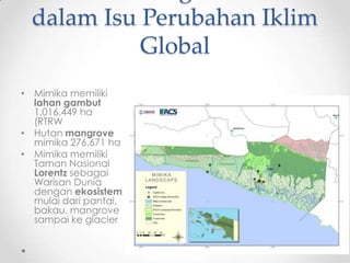 dalam Isu Perubahan Iklim
Global
• Mimika memiliki
lahan gambut
1.016.449 ha
(RTRW
• Hutan mangrove
mimika 276.671 ha
• Mimika memiliki
Taman Nasional
Lorentz sebagai
Warisan Dunia
dengan ekosistem
mulai dari pantai,
bakau, mangrove
sampai ke glacier
 