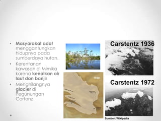 • Masyarakat adat
menggantungkan
hidupnya pada
sumberdaya hutan.
• Kerentanan
kawasan di Mimika
karena kenaikan air
laut dan banjir
• Menghilangnya
glacier di
Pegunungan
Cartenz
Carstentz 1936
Carstentz 1972
Sumber: Wikipedia
 