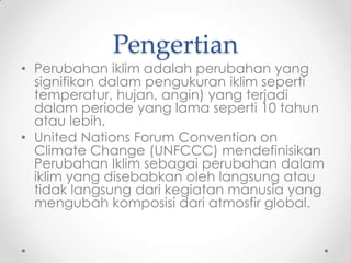 Pengertian
• Perubahan iklim adalah perubahan yang
signifikan dalam pengukuran iklim seperti
temperatur, hujan, angin) yang terjadi
dalam periode yang lama seperti 10 tahun
atau lebih.
• United Nations Forum Convention on
Climate Change (UNFCCC) mendefinisikan
Perubahan Iklim sebagai perubahan dalam
iklim yang disebabkan oleh langsung atau
tidak langsung dari kegiatan manusia yang
mengubah komposisi dari atmosfir global.
 