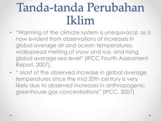 Tanda-tanda Perubahan
Iklim
• “Warming of the climate system is unequivocal, as is
now evident from observations of increases in
global average air and ocean temperatures,
widespread melting of snow and ice, and rising
global average sea level” (IPCC Fourth Assessment
Report, 2007).
• “ Most of the observed increase in global average
temperatures since the mid 20th century is very
likely due to observed increases in anthropogenic
greenhouse gas concentrations” (IPCC, 2007)
 