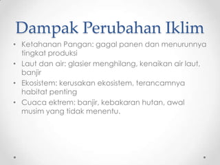 Dampak Perubahan Iklim
• Ketahanan Pangan: gagal panen dan menurunnya
tingkat produksi
• Laut dan air: glasier menghilang, kenaikan air laut,
banjir
• Ekosistem: kerusakan ekosistem, terancamnya
habitat penting
• Cuaca ektrem: banjir, kebakaran hutan, awal
musim yang tidak menentu.
 