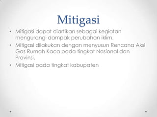 Mitigasi
• Mitigasi dapat diartikan sebagai kegiatan
mengurangi dampak perubahan iklim.
• Mitigasi dilakukan dengan menyusun Rencana Aksi
Gas Rumah Kaca pada tingkat Nasional dan
Provinsi.
• Mitigasi pada tingkat kabupaten
 