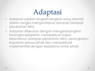 Adaptasi
• Adaptasi adalah langkah-langkah yang diambil
dalam rangka mengantisipasi dampak-dampak
perubahan iklim.
• Adaptasi dilakukan dengan mengembangkan
kerangka kebijakan, memperkuat kajian
kerentanan dampak perubahan iklim, peningkatan
kapasitas semua pihak dan memperkuat
implementasi dengan kerjasama antar pihak.
 