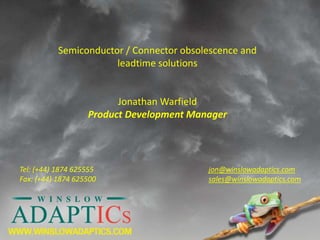 Semiconductor / Connector obsolescence and
leadtime solutions
Jonathan Warfield
Product Development Manager
jon@winslowadaptics.com
sales@winslowadaptics.com
Tel: (+44) 1874 625555
Fax: (+44) 1874 625500
 