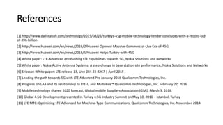 References
[1] http://www.dailysabah.com/technology/2015/08/26/turkeys-45g-mobile-technology-tender-concludes-with-a-record-bid-
of-396-billion
[2] http://www.huawei.com/en/news/2016/2/Huawei-Opened-Massive-Commercial-Use-Era-of-45G
[3] http://www.huawei.com/en/news/2016/5/Huawei-Helps-Turkey-with-45G
[4] White paper: LTE-Advanced Pro Pushing LTE capabilities towards 5G, Nokia Solutions and Networks
[5] White paper: Nokia Active Antenna Systems: A step-change in base station site performance, Nokia Solutions and Networks
[6] Ericsson White paper: LTE release 13, Uen 284 23-8267 | April 2015 ,
[7] Leading the path towards 5G with LTE Advanced Pro January 2016 Qualcomm Technologies, Inc.
[8] Progress on LAA and its relationship to LTE-U and MulteFire™ Qualcomm Technologies, Inc. February 22, 2016
[9] Mobile technology shares: 2020 forecast, Global mobile Suppliers Association (GSA), March 3, 2016.
[10] Global 4.5G Development presented in Turkey 4.5G Industry Summit on May 10, 2016 – Istanbul, Turkey
[11] LTE MTC: Optimizing LTE Advanced for Machine-Type Communications, Qualcomm Technologies, Inc. November 2014
 
