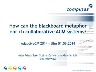 How can the blackboard metaphor 
enrich collaborative ACM systems? 
AdaptiveCM 2014 – Ulm 01.09.2014 
Helle Frisak Sem, Steinar Carlsen and Gunnar John 
Coll (Norway) 
Computas AS 04.09.2014 – Please quote 
 