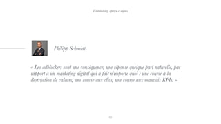 « Les adblockers sont une conséquence, une réponse quelque part naturelle, par
rapport à un marketing digital qui a fait n’importe quoi : une course à la
destruction de valeurs, une course aux clics, une course aux mauvais KPIs. »
Philipp Schmidt
L’adblocking, aperçu et enjeux
 