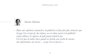 « Dans une expérience interactive, la publicité est deux fois plus intrusive que
lorsque l’on est passif. Au cinéma, on est même ouvert à la publicité –  
et par ailleurs, les agences de pub jouent à fond le jeu.  
Ce n’est pas la même chose quand on cherche une recette de cuisine,  
une information, un service… et que l’on est pressé. »
Alastair Maclean
L’adblocking, aperçu et enjeux
 