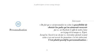 La publicité digitale a de beaux avantages théoriques
Personnalisation
« Du fait que ce soit personnalisé on a donc la possibilité de
choisir les pubs qu’on aimerait recevoir  
par ex. sur Facebook il sufﬁt de mettre j’aime  
sur la page de la marque ex. Esprit.  
Lorsqu'on s'inscrit à un site par ex. réservation spectacle on peut
cocher si on veut recevoir des promotions c’est très intéressant.
C’est plutôt positif la personnalisation »
Internaute
 