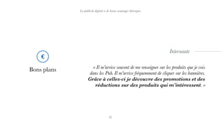 La publicité digitale a de beaux avantages théoriques
Bons plans « Il m'arrive souvent de me renseigner sur les produits que je vois
dans les Pub. Il m'arrive fréquemment de cliquer sur les bannières.
Grâce à celles-ci je découvre des promotions et des
réductions sur des produits qui m'intéressent. »
Internaute
€
 