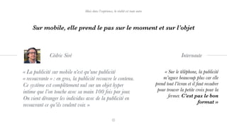 « La publicité sur mobile n’est qu’une publicité
« recouvrante » : en gros, la publicité recouvre le contenu.
Ce système est complètement nul sur un objet hyper
intime que l’on touche avec sa main 100 fois par jour.
On vient déranger les individus avec de la publicité en
recouvrant ce qu’ils veulent voir. »
Cédric Siré
Mais dans l’expérience, la réalité est toute autre
Sur mobile, elle prend le pas sur le moment et sur l’objet
« Sur le téléphone, la publicité
m’agace beaucoup plus car elle
prend tout l’écran et il faut recadrer
pour trouver la petite croix pour la
fermer. C’est pas le bon
format »
Internaute
 