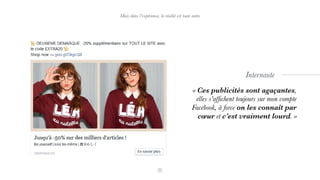 Mais dans l’expérience, la réalité est toute autre
« Ces publicités sont agaçantes,
elles s’afﬁchent toujours sur mon compte
Facebook, à force on les connaît par
cœur et c’est vraiment lourd. »
Internaute
 