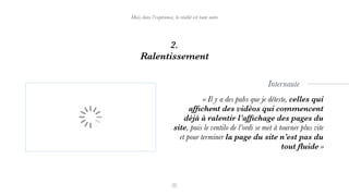 2.
Ralentissement
Mais dans l’expérience, la réalité est toute autre
« Il y a des pubs que je déteste, celles qui
afﬁchent des vidéos qui commencent
déjà à ralentir l’afﬁchage des pages du
site, puis le ventilo de l’ordi se met à tourner plus vite  
et pour terminer la page du site n’est pas du
tout ﬂuide »
Internaute
 