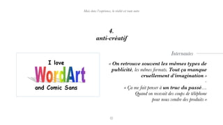 4.
anti-créatif
Mais dans l’expérience, la réalité est toute autre
« On retrouve souvent les mêmes types de
publicité, les mêmes formats. Tout ça manque
cruellement d’imagination »
-
« Ça me fait penser à un truc du passé…  
Quand on recevait des coups de téléphone  
pour nous vendre des produits »
Internautes
 